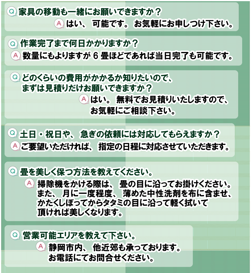 Q.家具の移動も一緒にお願いできますか？
A.はい、可能です。お気軽にお申しつけ下さい。
Q.作業完了まで何日かかりますか？
A.数量にもよりますが、6畳ほどであれば当日完了も可能です。
Q.どのくらいの費用がかかるか知りたいので、まずは見積りだけお願いできますか？ 
A.はい。無料でお見積りいたしますので、お気軽にご相談下さい。
Q.土日・祝日や、急ぎの依頼には対応してもらえますか？ 
A.ご要望いただければ、指定の日程に対応させていただきます。
Q.畳を美しく保つ方法を教えてください。 
A.掃除機をかける際は、畳の目に沿ってお掛けください。
また、月に一度程度、薄めた中性洗剤を布に含ませ、かたくしぼってから、タタミの目に沿って軽く拭いて頂ければ、美しくなります。
Q.営業可能エリアを教えて下さい。
A.静岡市内、他近郊も承っております。お電話にてお問合せください。